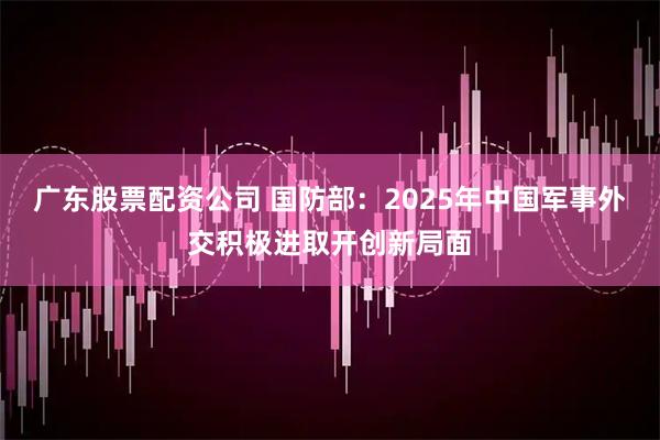 广东股票配资公司 国防部：2025年中国军事外交积极进取开创新局面