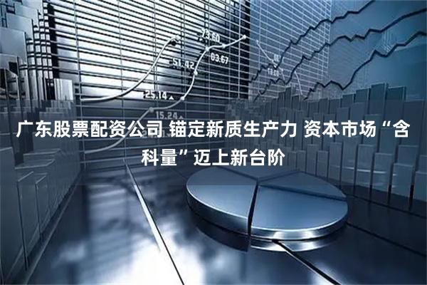 广东股票配资公司 锚定新质生产力 资本市场“含科量”迈上新台阶