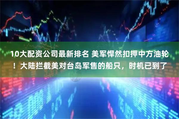 10大配资公司最新排名 美军悍然扣押中方油轮！大陆拦截美对台岛军售的船只，时机已到了