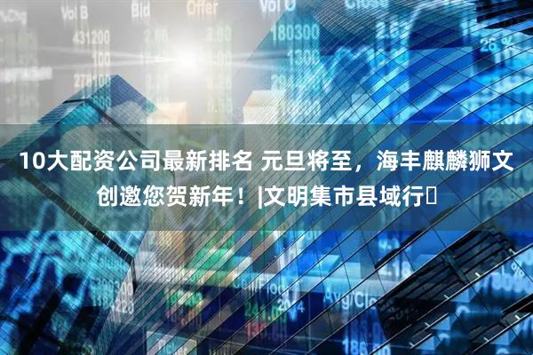 10大配资公司最新排名 元旦将至，海丰麒麟狮文创邀您贺新年！|文明集市县域行⑬