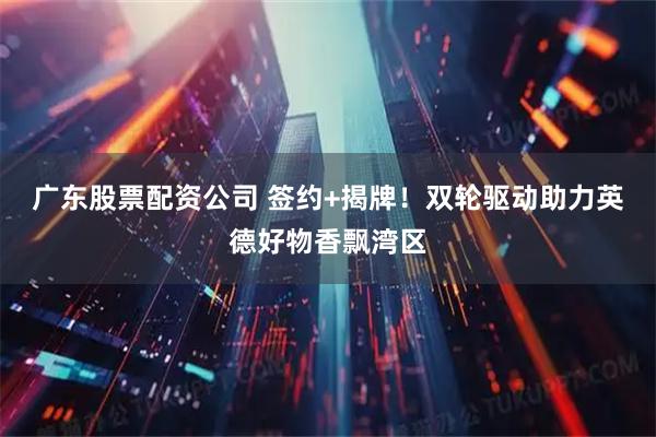 广东股票配资公司 签约+揭牌！双轮驱动助力英德好物香飘湾区