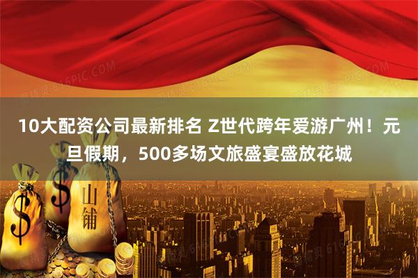 10大配资公司最新排名 Z世代跨年爱游广州！元旦假期，500多场文旅盛宴盛放花城