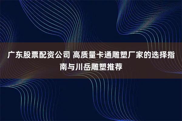 广东股票配资公司 高质量卡通雕塑厂家的选择指南与川岳雕塑推荐