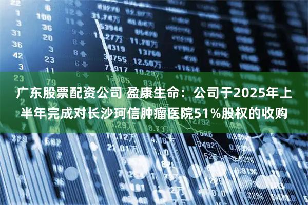广东股票配资公司 盈康生命：公司于2025年上半年完成对长沙珂信肿瘤医院51%股权的收购