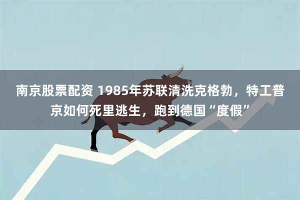 南京股票配资 1985年苏联清洗克格勃，特工普京如何死里逃生，跑到德国“度假”