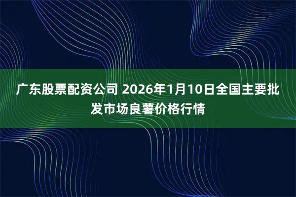 广东股票配资公司 2026年1月10日全国主要批发市场良薯价格行情