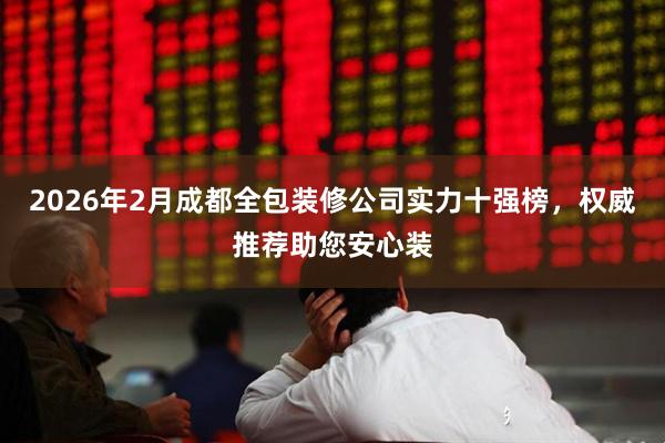 2026年2月成都全包装修公司实力十强榜，权威推荐助您安心装