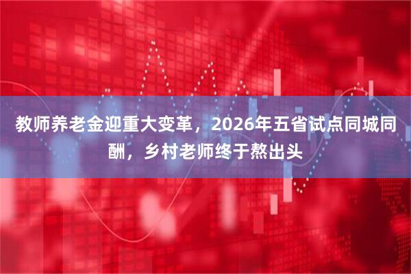 教师养老金迎重大变革，2026年五省试点同城同酬，乡村老师终于熬出头
