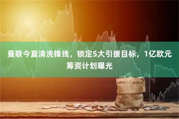 曼联今夏清洗锋线，锁定5大引援目标，1亿欧元筹资计划曝光
